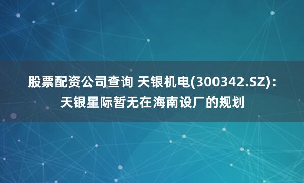 股票配资公司查询 天银机电(300342.SZ)：天银星际暂无在海南设厂的规划
