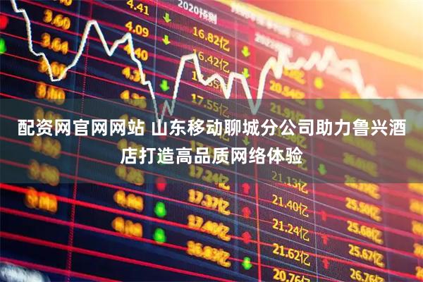 配资网官网网站 山东移动聊城分公司助力鲁兴酒店打造高品质网络体验