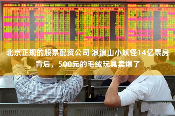 北京正规的股票配资公司 浪浪山小妖怪14亿票房背后,500元的毛绒玩具卖爆了