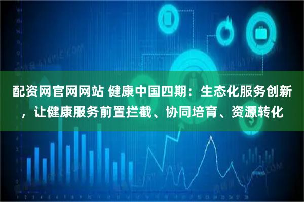 配资网官网网站 健康中国四期：生态化服务创新，让健康服务前置拦截、协同培育、资源转化
